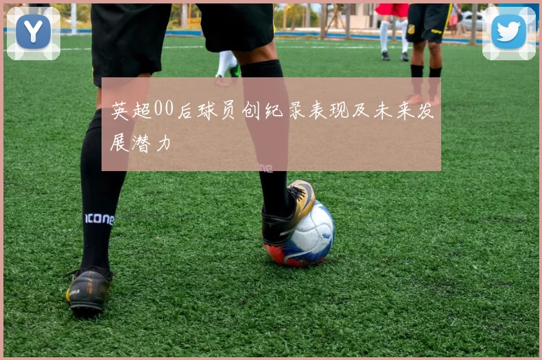 英超00后球员创纪录表现及未来发展潜力