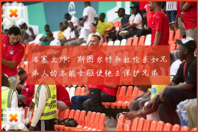 活塞主帅：斯图尔特和杜伦亲如兄弟人的本能会驱使他去保护兄弟