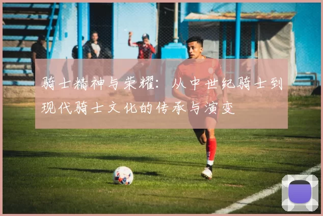 骑士精神与荣耀：从中世纪骑士到现代骑士文化的传承与演变