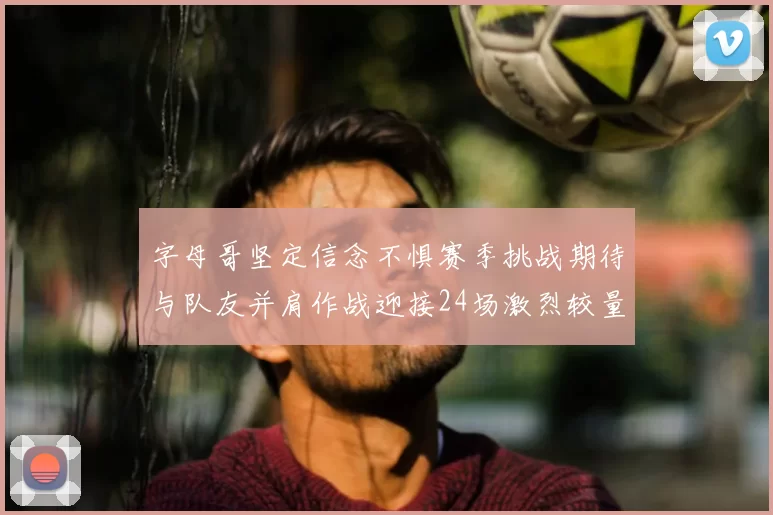 字母哥坚定信念不惧赛季挑战期待与队友并肩作战迎接24场激烈较量