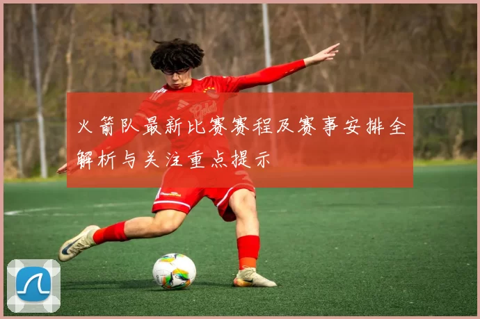 火箭队最新比赛赛程及赛事安排全解析与关注重点提示