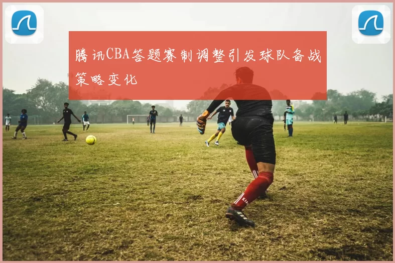 腾讯CBA答题赛制调整引发球队备战策略变化