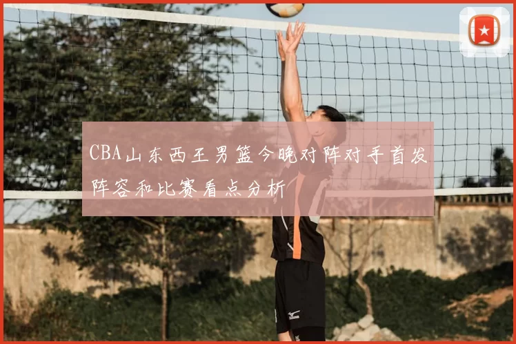 CBA山东西王男篮今晚对阵对手首发阵容和比赛看点分析