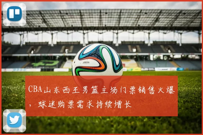 CBA山东西王男篮主场门票销售火爆,球迷购票需求持续增长