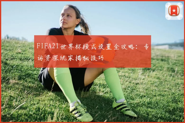 FIFA21世界杯模式设置全攻略:专访资深玩家揭秘技巧