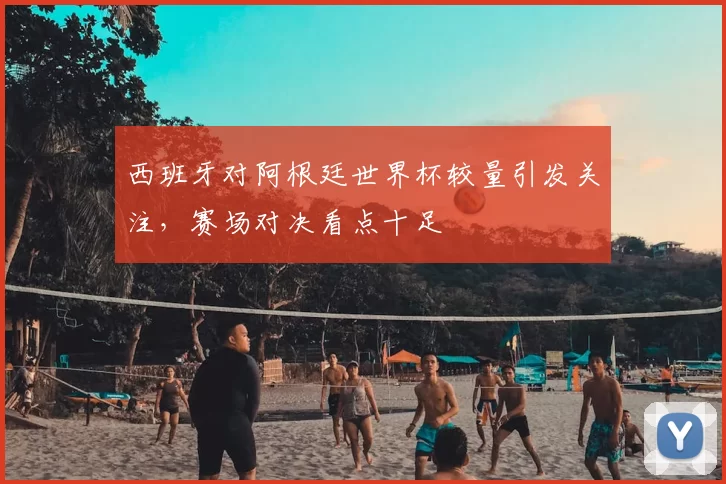 西班牙对阿根廷世界杯较量引发关注，赛场对决看点十足