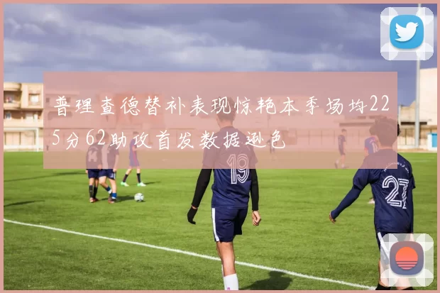 普理查德替补表现惊艳本季场均225分62助攻首发数据逊色