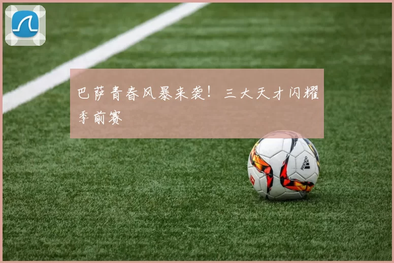 巴萨青春风暴来袭！三大天才闪耀季前赛