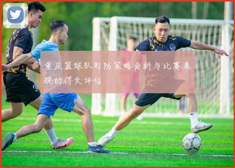 重庆篮球队盯防策略分析与比赛表现的得失评估