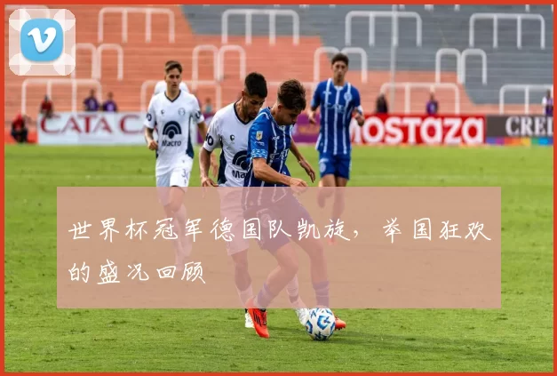 世界杯冠军德国队凯旋，举国狂欢的盛况回顾