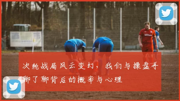 次轮战局风云变幻,我们与操盘手聊了聊背后的概率与心理