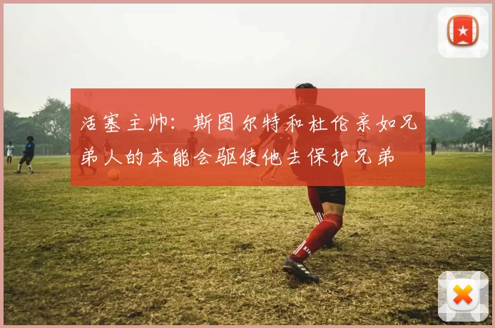 活塞主帅：斯图尔特和杜伦亲如兄弟人的本能会驱使他去保护兄弟