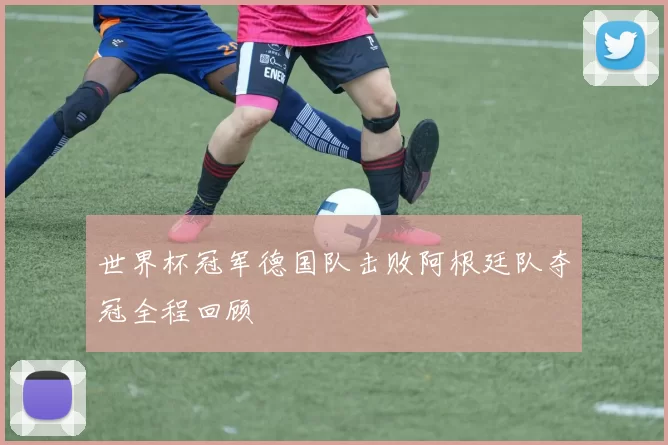 世界杯冠军德国队击败阿根廷队夺冠全程回顾