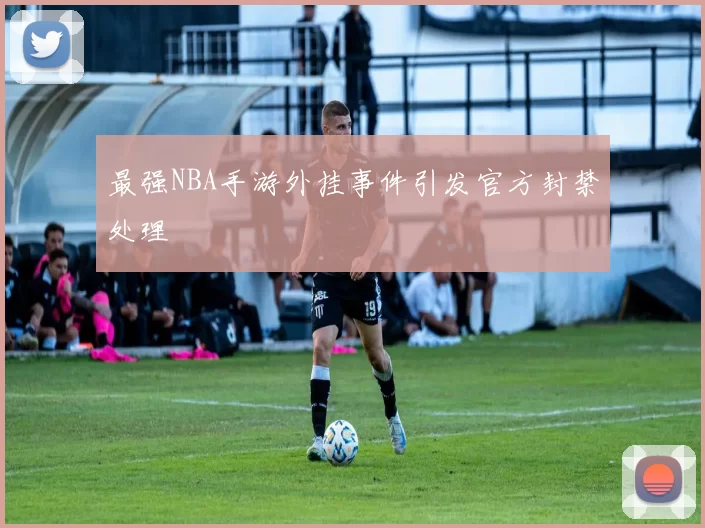 最强NBA手游外挂事件引发官方封禁处理