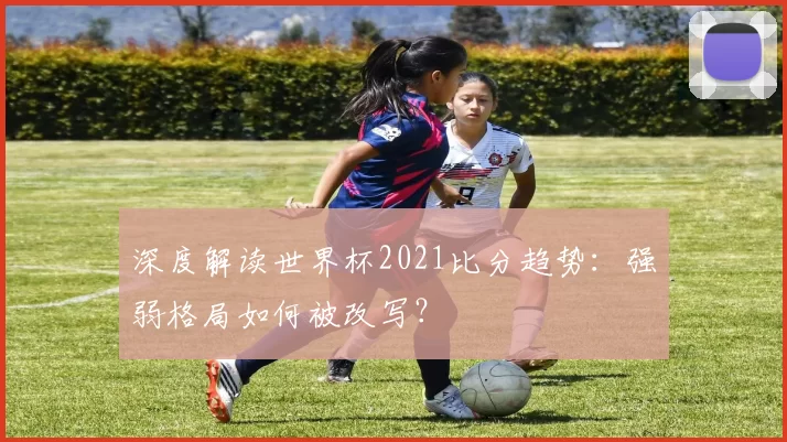 深度解读世界杯2021比分趋势：强弱格局如何被改写？