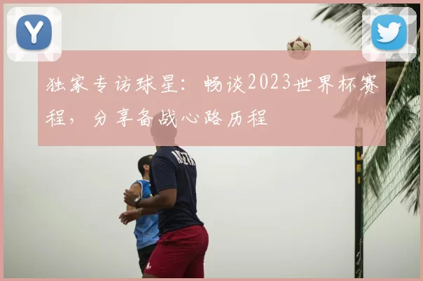 独家专访球星:畅谈2023世界杯赛程,分享备战心路历程