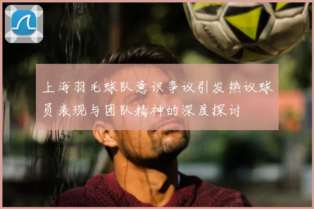 上海羽毛球队意识争议引发热议球员表现与团队精神的深度探讨