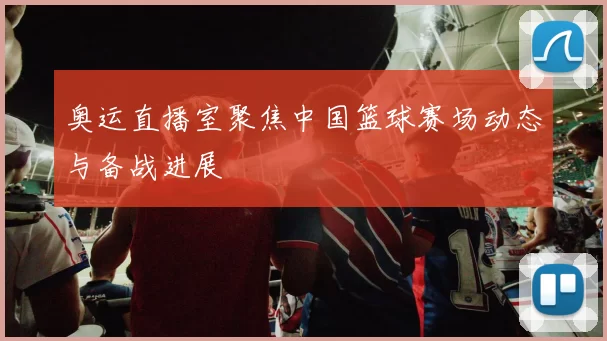 奥运直播室聚焦中国篮球赛场动态与备战进展
