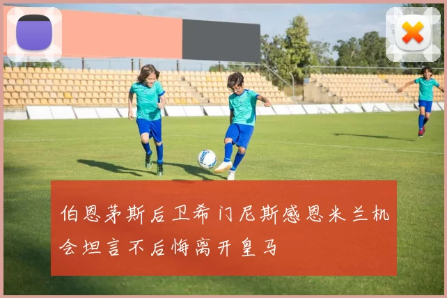 伯恩茅斯后卫希门尼斯感恩米兰机会坦言不后悔离开皇马