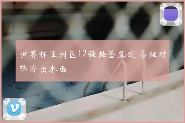 世界杯亚洲区12强抽签落定 各组对阵浮出水面