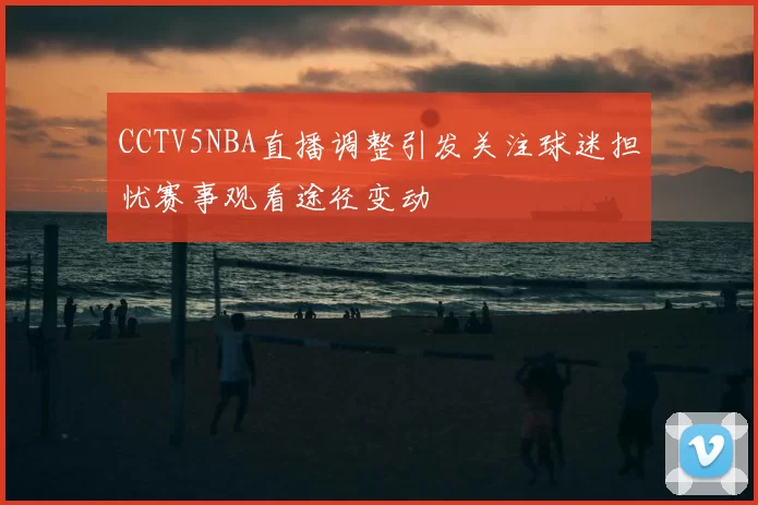 CCTV5NBA直播调整引发关注球迷担忧赛事观看途径变动