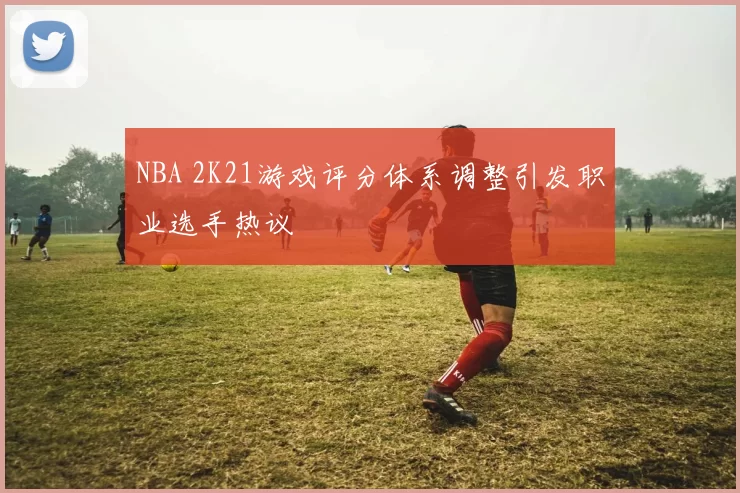 NBA 2K21游戏评分体系调整引发职业选手热议