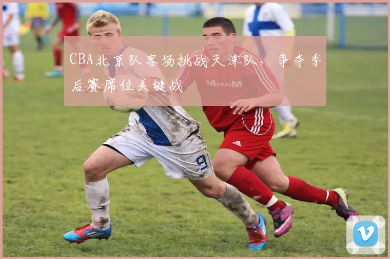 CBA北京队客场挑战天津队，争夺季后赛席位关键战