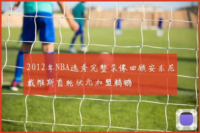 2012年NBA选秀完整录像回顾安东尼戴维斯首轮状元加盟鹈鹕