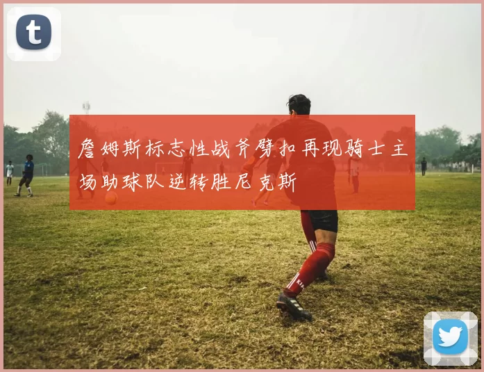 詹姆斯标志性战斧劈扣再现骑士主场助球队逆转胜尼克斯