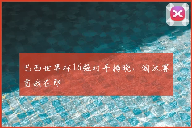 巴西世界杯16强对手揭晓,淘汰赛首战在即