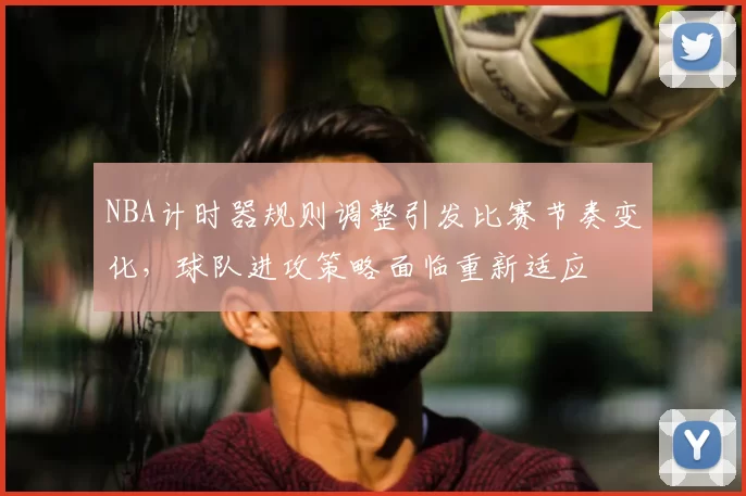 NBA计时器规则调整引发比赛节奏变化，球队进攻策略面临重新适应