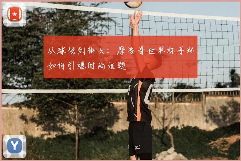 从球场到街头：摩洛哥世界杯手环如何引爆时尚话题