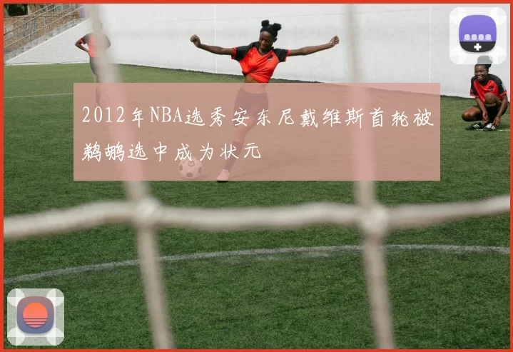 2012年NBA选秀安东尼戴维斯首轮被鹈鹕选中成为状元